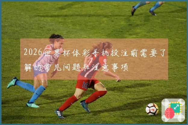 2026世界杯体彩手机投注前需要了解的常见问题和注意事项